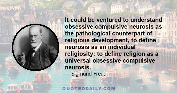 It could be ventured to understand obsessive compulsive neurosis as the pathological counterpart of religious development, to define neurosis as an individual religiosity; to define religion as a universal obsessive