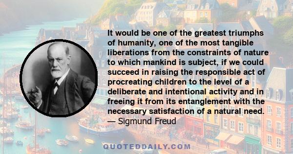 It would be one of the greatest triumphs of humanity, one of the most tangible liberations from the constraints of nature to which mankind is subject, if we could succeed in raising the responsible act of procreating