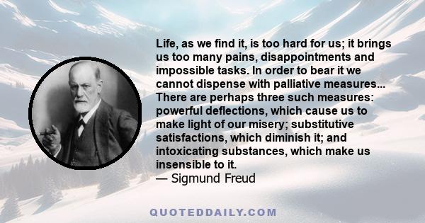 Life, as we find it, is too hard for us; it brings us too many pains, disappointments and impossible tasks. In order to bear it we cannot dispense with palliative measures... There are perhaps three such measures: