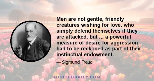 Men are not gentle, friendly creatures wishing for love, who simply defend themselves if they are attacked, but ... a powerful measure of desire for aggression had to be reckoned as part of their instinctual endowment.