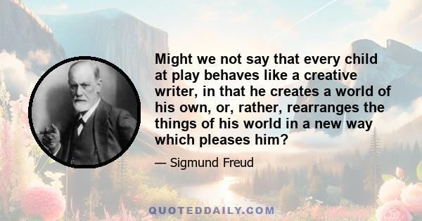 Might we not say that every child at play behaves like a creative writer, in that he creates a world of his own, or, rather, rearranges the things of his world in a new way which pleases him?