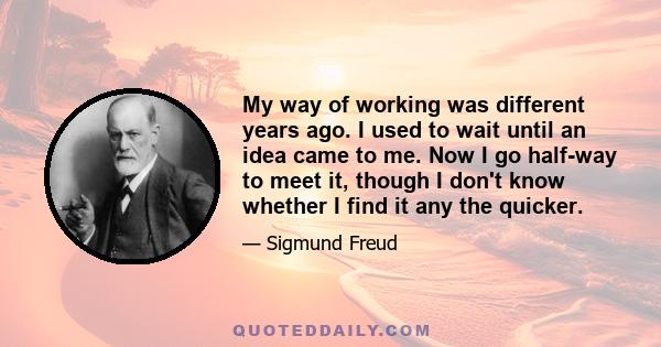 My way of working was different years ago. I used to wait until an idea came to me. Now I go half-way to meet it, though I don't know whether I find it any the quicker.