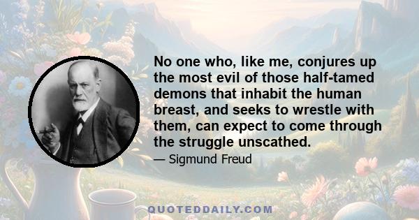 No one who, like me, conjures up the most evil of those half-tamed demons that inhabit the human breast, and seeks to wrestle with them, can expect to come through the struggle unscathed.