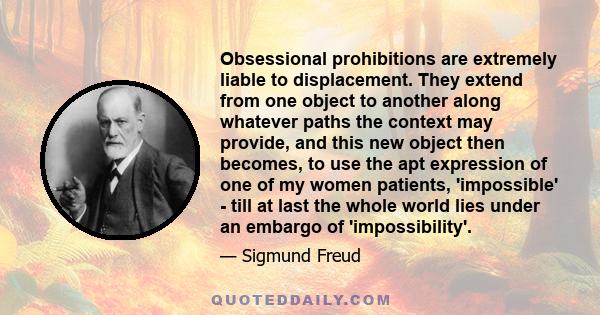 Obsessional prohibitions are extremely liable to displacement. They extend from one object to another along whatever paths the context may provide, and this new object then becomes, to use the apt expression of one of