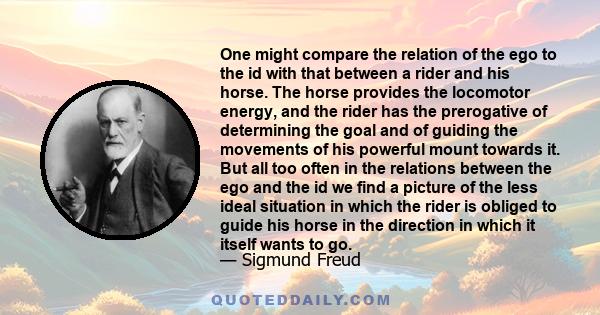 One might compare the relation of the ego to the id with that between a rider and his horse. The horse provides the locomotor energy, and the rider has the prerogative of determining the goal and of guiding the