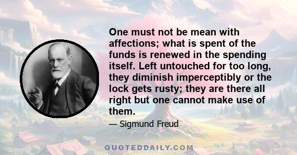 One must not be mean with affections; what is spent of the funds is renewed in the spending itself. Left untouched for too long, they diminish imperceptibly or the lock gets rusty; they are there all right but one