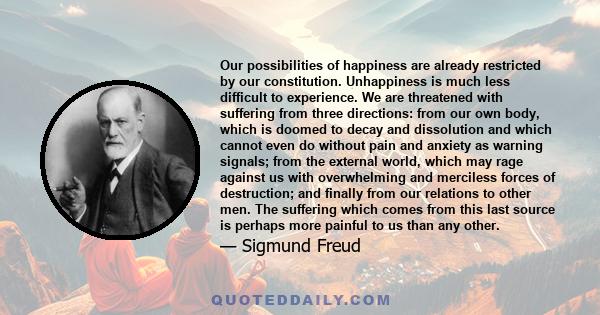 Our possibilities of happiness are already restricted by our constitution. Unhappiness is much less difficult to experience. We are threatened with suffering from three directions: from our own body, which is doomed to