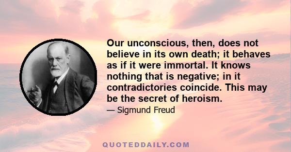 Our unconscious, then, does not believe in its own death; it behaves as if it were immortal. It knows nothing that is negative; in it contradictories coincide. This may be the secret of heroism.