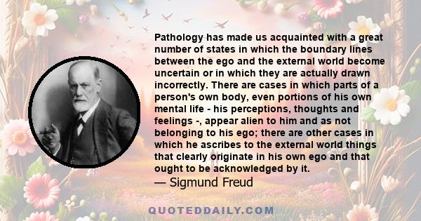 Pathology has made us acquainted with a great number of states in which the boundary lines between the ego and the external world become uncertain or in which they are actually drawn incorrectly. There are cases in