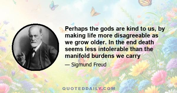 Perhaps the gods are kind to us, by making life more disagreeable as we grow older. In the end death seems less intolerable than the manifold burdens we carry