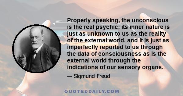 Properly speaking, the unconscious is the real psychic; its inner nature is just as unknown to us as the reality of the external world, and it is just as imperfectly reported to us through the data of consciousness as