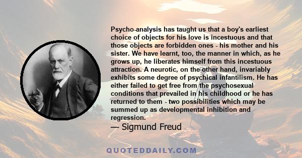 Psycho-analysis has taught us that a boy's earliest choice of objects for his love is incestuous and that those objects are forbidden ones - his mother and his sister. We have learnt, too, the manner in which, as he