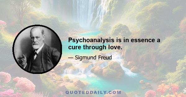 Psychoanalysis is in essence a cure through love.