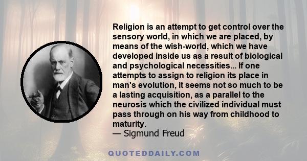 Religion is an attempt to get control over the sensory world, in which we are placed, by means of the wish-world, which we have developed inside us as a result of biological and psychological necessities... If one