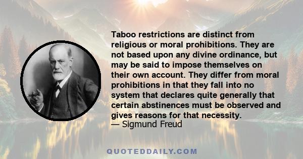 Taboo restrictions are distinct from religious or moral prohibitions. They are not based upon any divine ordinance, but may be said to impose themselves on their own account. They differ from moral prohibitions in that