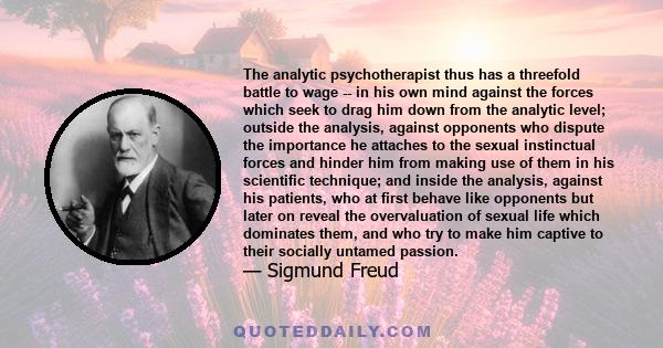 The analytic psychotherapist thus has a threefold battle to wage -- in his own mind against the forces which seek to drag him down from the analytic level; outside the analysis, against opponents who dispute the