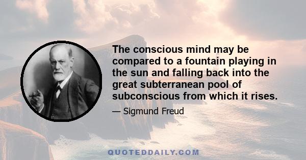 The conscious mind may be compared to a fountain playing in the sun and falling back into the great subterranean pool of subconscious from which it rises.