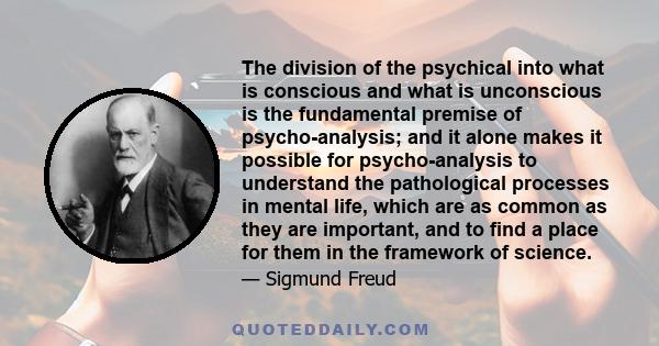 The division of the psychical into what is conscious and what is unconscious is the fundamental premise of psycho-analysis; and it alone makes it possible for psycho-analysis to understand the pathological processes in