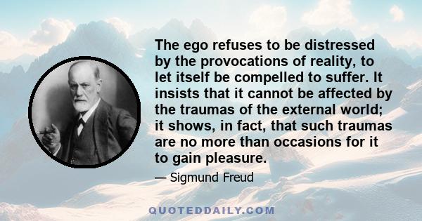 The ego refuses to be distressed by the provocations of reality, to let itself be compelled to suffer. It insists that it cannot be affected by the traumas of the external world; it shows, in fact, that such traumas are 