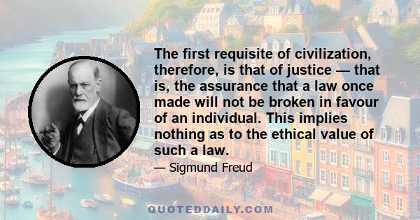 The first requisite of civilization, therefore, is that of justice — that is, the assurance that a law once made will not be broken in favour of an individual. This implies nothing as to the ethical value of such a law.