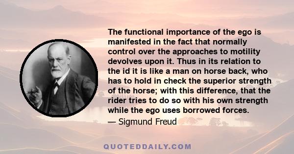 The functional importance of the ego is manifested in the fact that normally control over the approaches to motility devolves upon it. Thus in its relation to the id it is like a man on horse back, who has to hold in