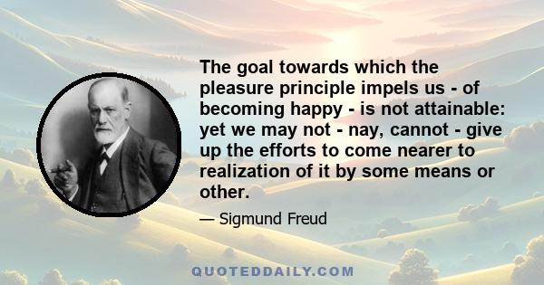 The goal towards which the pleasure principle impels us - of becoming happy - is not attainable: yet we may not - nay, cannot - give up the efforts to come nearer to realization of it by some means or other.