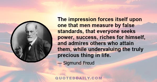 The impression forces itself upon one that men measure by false standards, that everyone seeks power, success, riches for himself, and admires others who attain them, while undervaluing the truly precious thing in life.