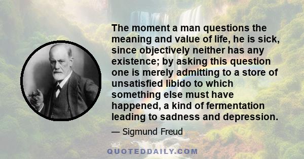 The moment a man questions the meaning and value of life, he is sick, since objectively neither has any existence; by asking this question one is merely admitting to a store of unsatisfied libido to which something else 