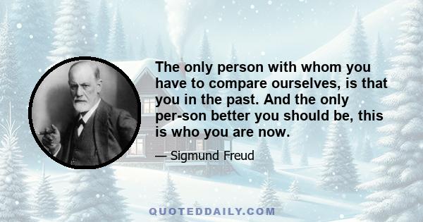 The only person with whom you have to compare ourselves, is that you in the past. And the only per-son better you should be, this is who you are now.