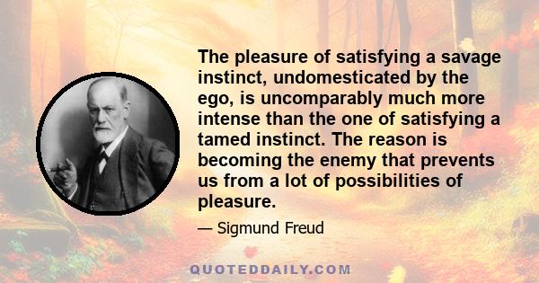 The pleasure of satisfying a savage instinct, undomesticated by the ego, is uncomparably much more intense than the one of satisfying a tamed instinct. The reason is becoming the enemy that prevents us from a lot of