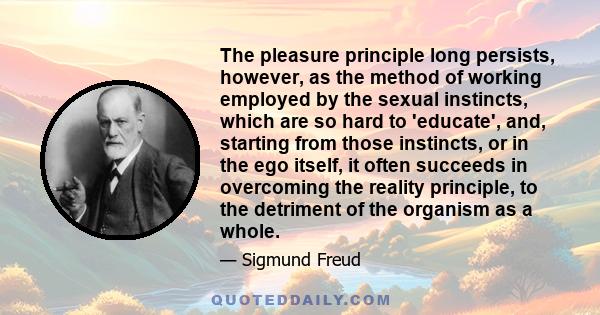 The pleasure principle long persists, however, as the method of working employed by the sexual instincts, which are so hard to 'educate', and, starting from those instincts, or in the ego itself, it often succeeds in