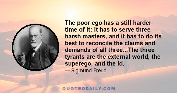 The poor ego has a still harder time of it; it has to serve three harsh masters, and it has to do its best to reconcile the claims and demands of all three...The three tyrants are the external world, the superego, and