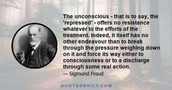 The unconscious - that is to say, the 'repressed' - offers no resistance whatever to the efforts of the treatment. Indeed, it itself has no other endeavour than to break through the pressure weighing down on it and