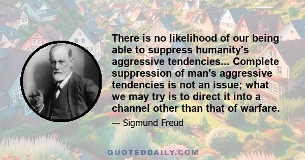 There is no likelihood of our being able to suppress humanity's aggressive tendencies... Complete suppression of man's aggressive tendencies is not an issue; what we may try is to direct it into a channel other than