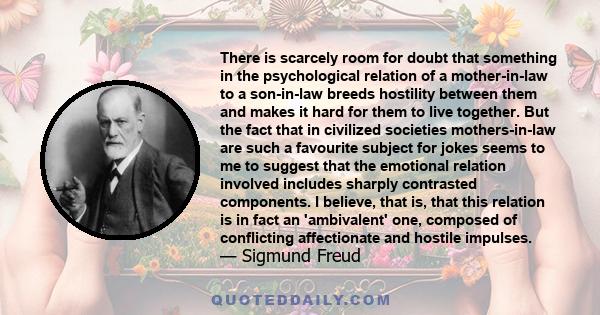 There is scarcely room for doubt that something in the psychological relation of a mother-in-law to a son-in-law breeds hostility between them and makes it hard for them to live together. But the fact that in civilized