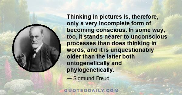 Thinking in pictures is, therefore, only a very incomplete form of becoming conscious. In some way, too, it stands nearer to unconscious processes than does thinking in words, and it is unquestionably older than the