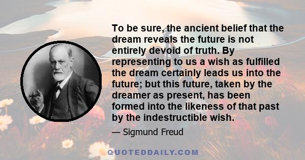 To be sure, the ancient belief that the dream reveals the future is not entirely devoid of truth. By representing to us a wish as fulfilled the dream certainly leads us into the future; but this future, taken by the