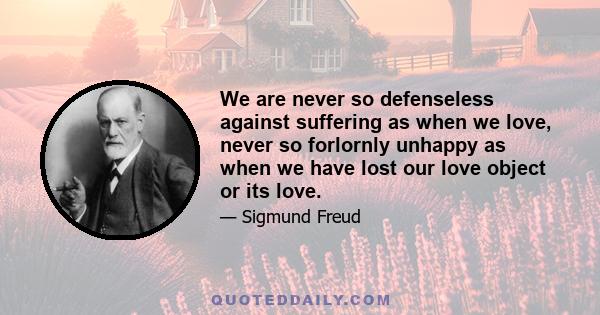 We are never so defenseless against suffering as when we love, never so forlornly unhappy as when we have lost our love object or its love.