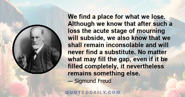 We find a place for what we lose. Although we know that after such a loss the acute stage of mourning will subside, we also know that we shall remain inconsolable and will never find a substitute. No matter what may