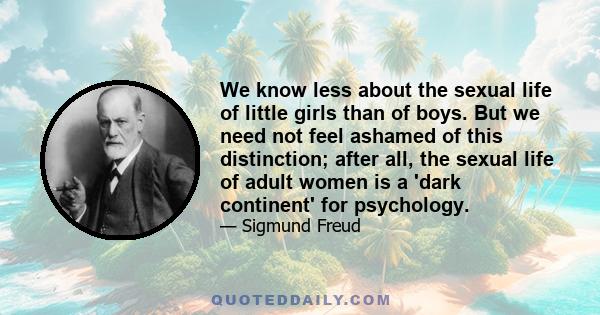 We know less about the sexual life of little girls than of boys. But we need not feel ashamed of this distinction; after all, the sexual life of adult women is a 'dark continent' for psychology.