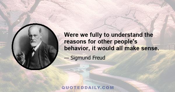 Were we fully to understand the reasons for other people's behavior, it would all make sense.