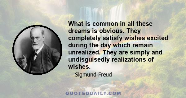 What is common in all these dreams is obvious. They completely satisfy wishes excited during the day which remain unrealized. They are simply and undisguisedly realizations of wishes.