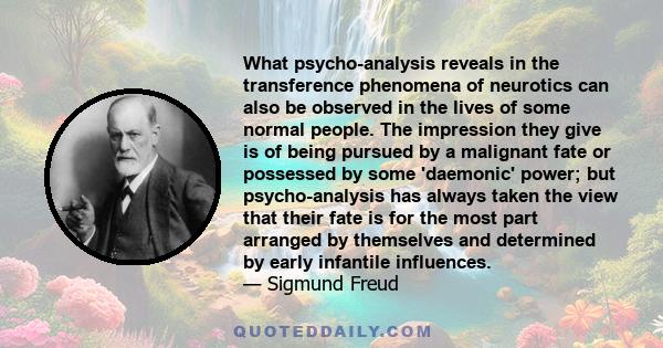 What psycho-analysis reveals in the transference phenomena of neurotics can also be observed in the lives of some normal people. The impression they give is of being pursued by a malignant fate or possessed by some