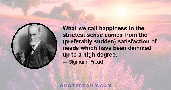 What we call happiness in the strictest sense comes from the (preferably sudden) satisfaction of needs which have been dammed up to a high degree.