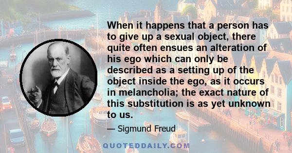 When it happens that a person has to give up a sexual object, there quite often ensues an alteration of his ego which can only be described as a setting up of the object inside the ego, as it occurs in melancholia; the