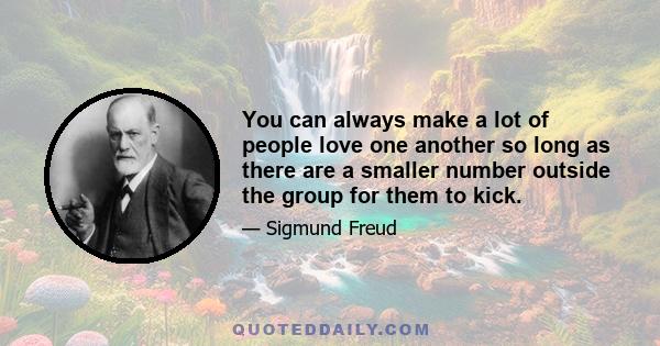 You can always make a lot of people love one another so long as there are a smaller number outside the group for them to kick.