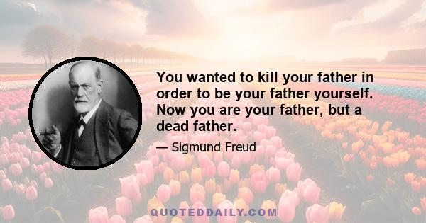 You wanted to kill your father in order to be your father yourself. Now you are your father, but a dead father.