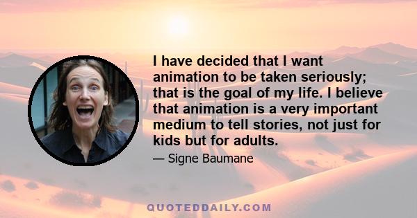 I have decided that I want animation to be taken seriously; that is the goal of my life. I believe that animation is a very important medium to tell stories, not just for kids but for adults.