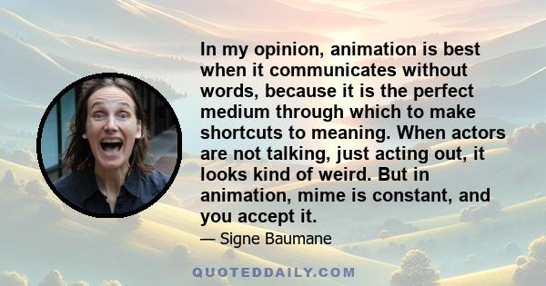 In my opinion, animation is best when it communicates without words, because it is the perfect medium through which to make shortcuts to meaning. When actors are not talking, just acting out, it looks kind of weird. But 