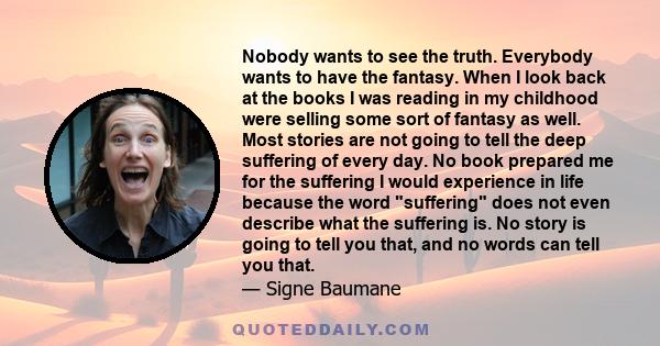 Nobody wants to see the truth. Everybody wants to have the fantasy. When I look back at the books I was reading in my childhood were selling some sort of fantasy as well. Most stories are not going to tell the deep